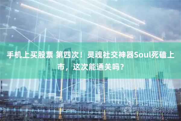 手机上买股票 第四次！灵魂社交神器Soul死磕上市，这次能通关吗？
