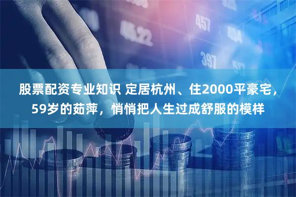股票配资专业知识 定居杭州、住2000平豪宅，59岁的茹萍，悄悄把人生过成舒服的模样