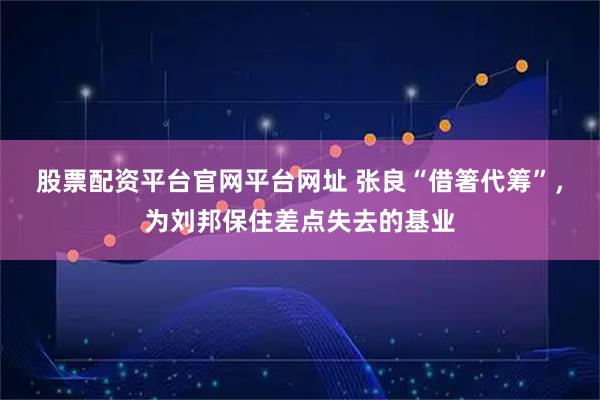 股票配资平台官网平台网址 张良“借箸代筹”，为刘邦保住差点失去的基业