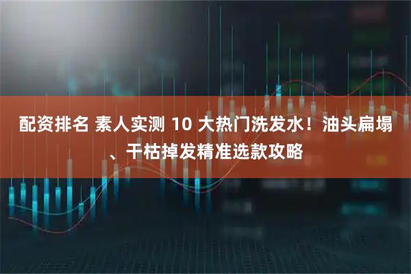 配资排名 素人实测 10 大热门洗发水！油头扁塌、干枯掉发精准选款攻略