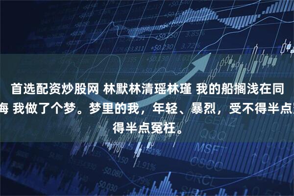首选配资炒股网 林默林清瑶林瑾 我的船搁浅在同一片海 我做了个梦。梦里的我，年轻、暴烈，受不得半点冤枉。