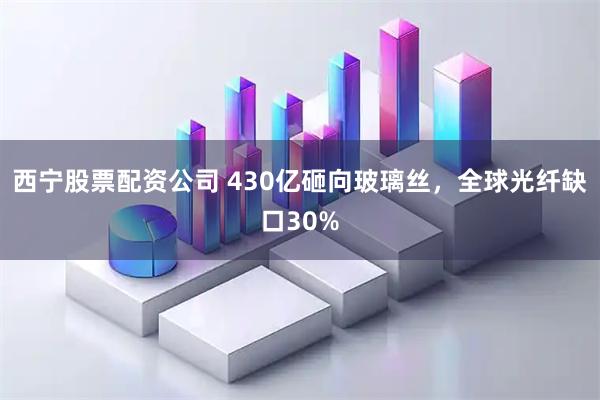 西宁股票配资公司 430亿砸向玻璃丝，全球光纤缺口30%