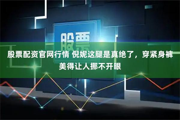 股票配资官网行情 倪妮这腿是真绝了，穿紧身裤美得让人挪不开眼