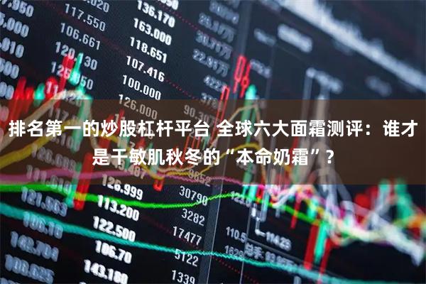 排名第一的炒股杠杆平台 全球六大面霜测评：谁才是干敏肌秋冬的“本命奶霜”？