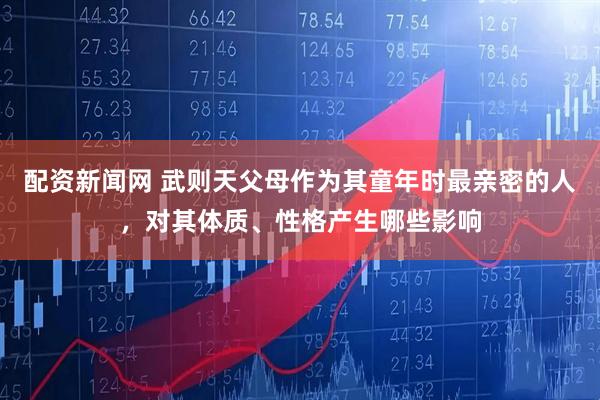 配资新闻网 武则天父母作为其童年时最亲密的人，对其体质、性格产生哪些影响