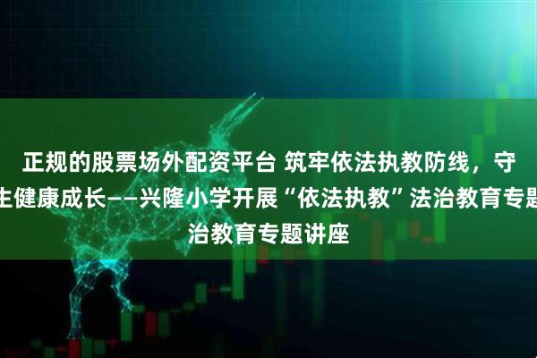 正规的股票场外配资平台 筑牢依法执教防线，守护学生健康成长——兴隆小学开展“依法执教”法治教育专题讲座