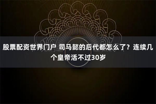 股票配资世界门户 司马懿的后代都怎么了？连续几个皇帝活不过30岁