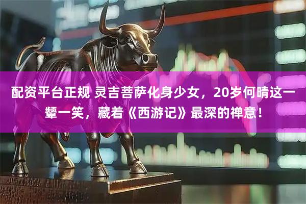 配资平台正规 灵吉菩萨化身少女，20岁何晴这一颦一笑，藏着《西游记》最深的禅意！