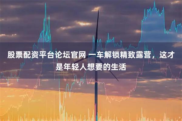 股票配资平台论坛官网 一车解锁精致露营，这才是年轻人想要的生活