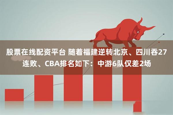股票在线配资平台 随着福建逆转北京、四川吞27连败、CBA排名如下：中游6队仅差2场