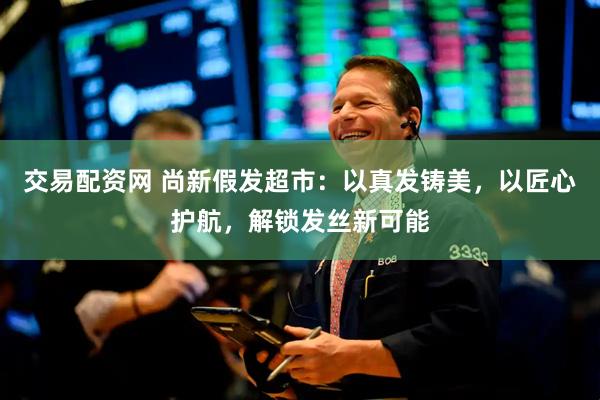 交易配资网 尚新假发超市：以真发铸美，以匠心护航，解锁发丝新可能
