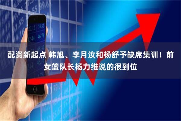 配资新起点 韩旭、李月汝和杨舒予缺席集训！前女篮队长杨力维说的很到位