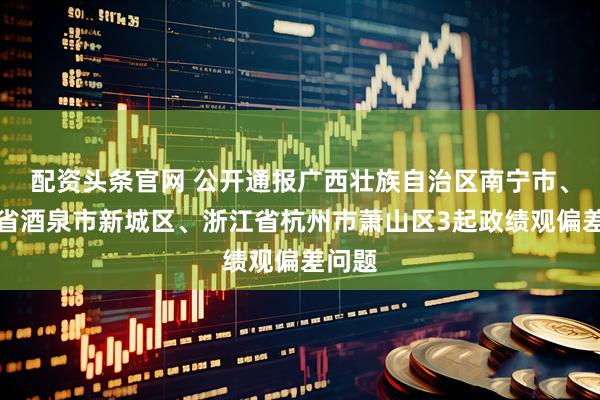 配资头条官网 公开通报广西壮族自治区南宁市、甘肃省酒泉市新城区、浙江省杭州市萧山区3起政绩观偏差问题