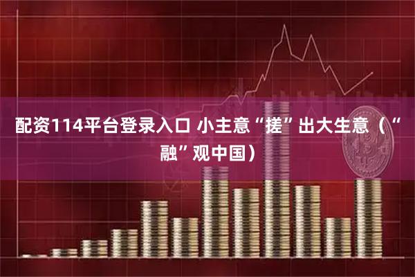 配资114平台登录入口 小主意“搓”出大生意（“融”观中国）