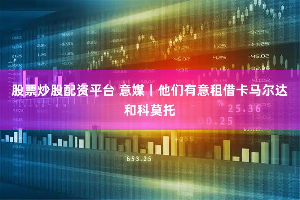 股票炒股配资平台 意媒丨他们有意租借卡马尔达和科莫托