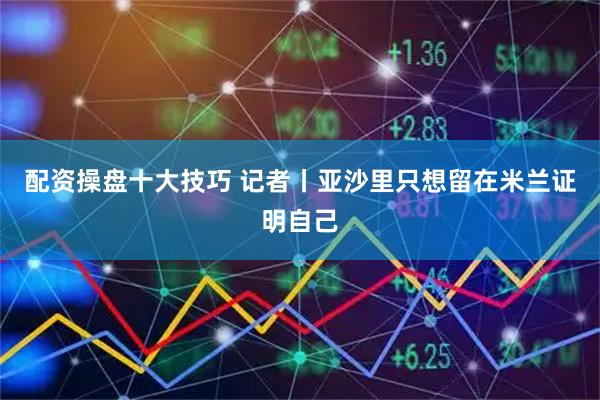 配资操盘十大技巧 记者丨亚沙里只想留在米兰证明自己
