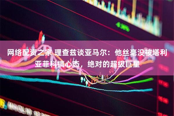 网络配资之家 理查兹谈亚马尔：他丝毫没被塔利亚菲科搞心态，绝对的超级巨星