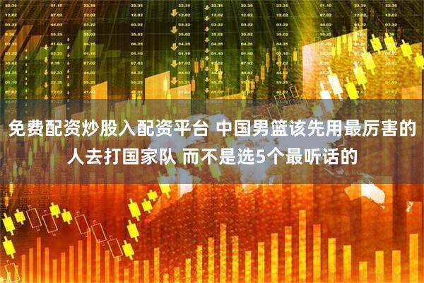 免费配资炒股入配资平台 中国男篮该先用最厉害的人去打国家队 而不是选5个最听话的
