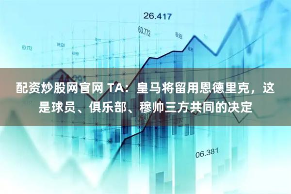 配资炒股网官网 TA：皇马将留用恩德里克，这是球员、俱乐部、穆帅三方共同的决定